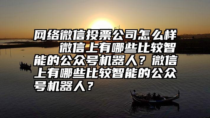 网络微信投票公司怎么样   微信上有哪些比较智能的公众号机器人？微信上有哪些比较智能的公众号机器人？