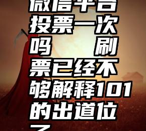 微信平台投票一次吗   刷票已经不够解释101的出道位了