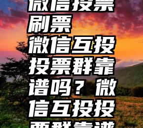 怎样证明微信投票刷票   微信互投投票群靠谱吗？微信互投投票群靠谱吗？