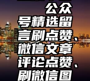 微信记名投票平台   公众号精选留言刷点赞、微信文章评论点赞、刷微信图文阅读量办法