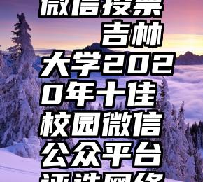 互相帮忙微信投票   吉林大学2020年十佳校园微信公众平台评选网络投票来了!