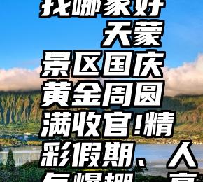 投票平台找哪家好 天蒙景区国庆黄金周圆满收官!精彩假期、人气爆棚、亮点纷呈!