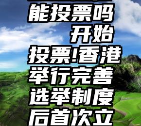 企业微信能投票吗   开始投票!香港举行完善选举制度后首次立法会选举