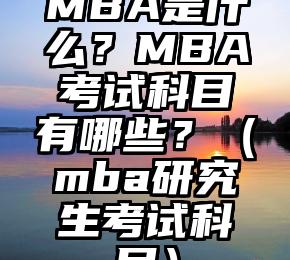 MBA是什么？MBA考试科目有哪些？（mba研究生考试科目）