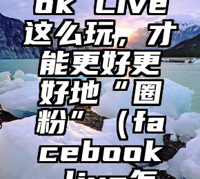 Facebook Live这么玩，才能更好更好地“圈粉”（facebook live怎么看）