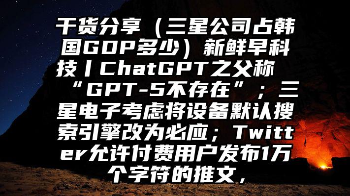 干货分享（三星公司占韩国GDP多少）新鲜早科技丨ChatGPT之父称“GPT-5不存在”；三星电子考虑将设备默认搜索引擎改为必应；Twitter允许付费用户发布1万个字符的推文，