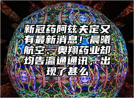新冠药阿兹夫定又有最新消息！晨曦航空、奥翔药业却均告瀛通通讯，出现了甚么
