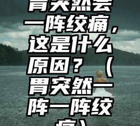 胃突然会一阵绞痛，这是什么原因？（胃突然一阵一阵绞痛）