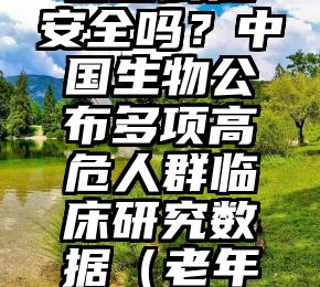 老人接种疫苗到底安全吗？中国生物公布多项高危人群临床研究数据（老年人接种疫苗安全性）
