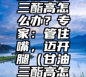 体检甘油三酯高怎么办？专家：管住嘴，迈开腿（甘油三酯高怎么解决）
