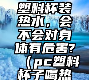 一直用PC塑料杯装热水，会不会对身体有危害?（pc塑料杯子喝热水有害吗）
