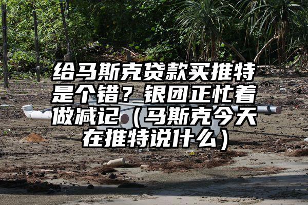 给马斯克贷款买推特是个错？银团正忙着做减记（马斯克今天在推特说什么）