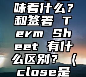 融资流程中的「Close」意味着什么？和签署 Term Sheet 有什么区别？（close是什么意思中文意思是什么）