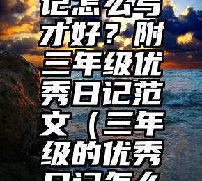 三年级日记怎么写才好？附三年级优秀日记范文（三年级的优秀日记怎么写）