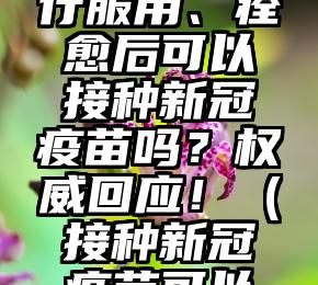新冠特效药能否自行服用、痊愈后可以接种新冠疫苗吗？权威回应！（接种新冠疫苗可以服用药物吗）