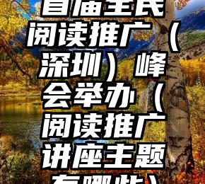 首届全民阅读推广（深圳）峰会举办（阅读推广讲座主题有哪些）