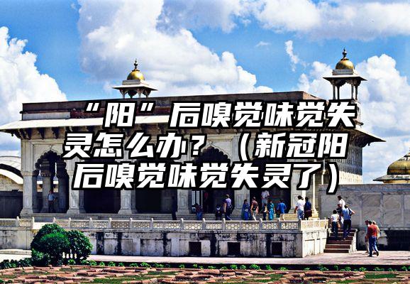 “阳”后嗅觉味觉失灵怎么办？（新冠阳后嗅觉味觉失灵了）