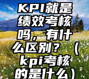 KPI就是绩效考核吗，有什么区别？（kpi考核的是什么）