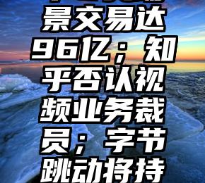 TMT时报数字人民币冬奥场景交易达96亿；知乎否认视频业务裁员；字节跳动将持续发力2B和VR等领域