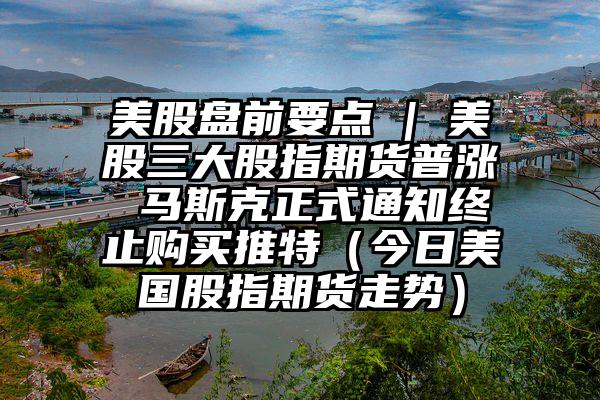 美股盘前要点 | 美股三大股指期货普涨 马斯克正式通知终止购买推特（今日美国股指期货走势）