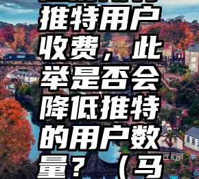 马斯克考虑对所有推特用户收费，此举是否会降低推特的用户数量？（马斯克最新推特时间）