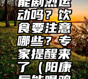 “阳康”后能剧烈运动吗？饮食要注意哪些？专家提醒来了（阳康后能喝鸡汤吗）