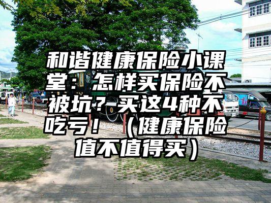 和谐健康保险小课堂：怎样买保险不被坑？买这4种不吃亏！（健康保险值不值得买）