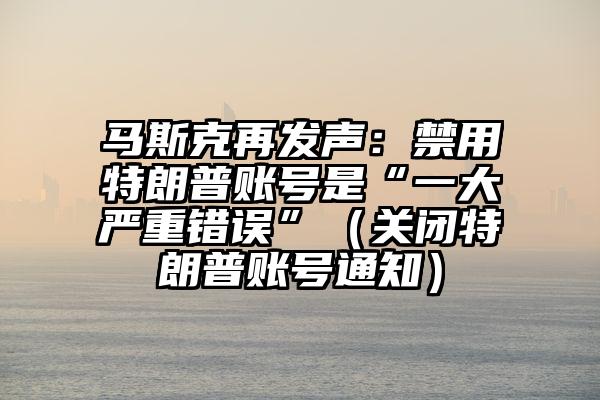 马斯克再发声：禁用特朗普账号是“一大严重错误”（关闭特朗普账号通知）