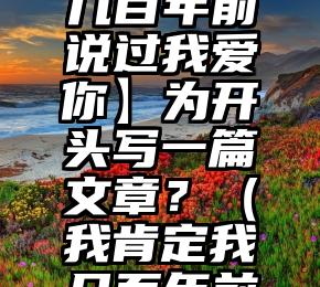 如何以【我肯定在几百年前说过我爱你】为开头写一篇文章？（我肯定我几百年前就说过我爱你）