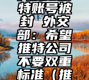 中国驻美大使馆推特账号被封 外交部：希望推特公司不要双重标准（推特把中国大使馆）