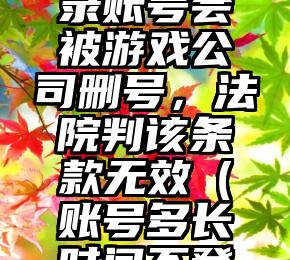 玩家 365 天不登录账号会被游戏公司删号，法院判该条款无效（账号多长时间不登录会被回收掉）