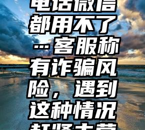 长沙多人手机号“被封”！电话微信都用不了…客服称有诈骗风险，遇到这种情况赶紧去营业厅（微信涉嫌诈骗封号）
