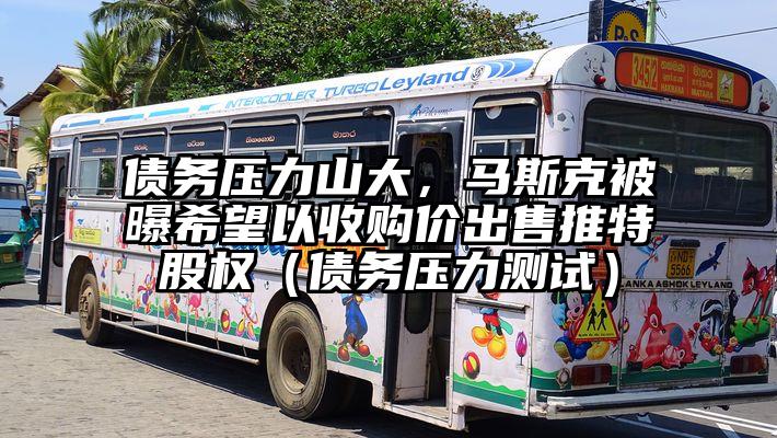 债务压力山大，马斯克被曝希望以收购价出售推特股权（债务压力测试）