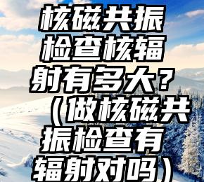 核磁共振检查核辐射有多大？（做核磁共振检查有辐射对吗）
