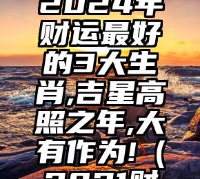 原创
            2024年财运最好的3大生肖,吉星高照之年,大有作为!（2021财运最好的五大生肖）