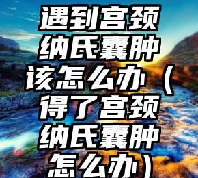 遇到宫颈纳氏囊肿该怎么办（得了宫颈纳氏囊肿怎么办）