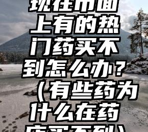 现在市面上有的热门药买不到怎么办？（有些药为什么在药店买不到）