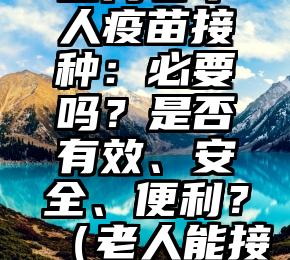 四问老年人疫苗接种：必要吗？是否有效、安全、便利？（老人能接种疫苗吗）