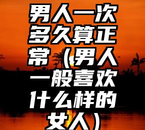 男人一次多久算正常（男人一般喜欢什么样的女人）