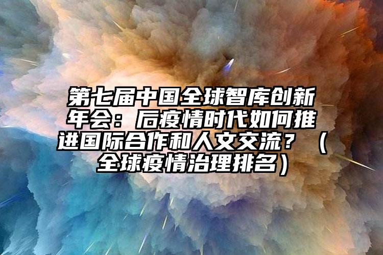第七届中国全球智库创新年会:后疫情时代如何推进国际合作和人文交流?(全球疫情治理排名)