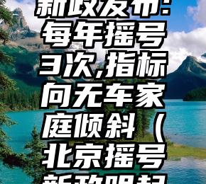 北京摇号新政发布:每年摇号3次,指标向无车家庭倾斜（北京摇号新政明起正式实施）