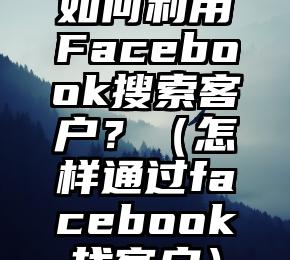 如何利用Facebook搜索客户？（怎样通过facebook找客户）