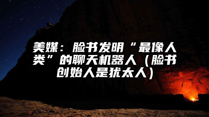 美媒：脸书发明“最像人类”的聊天机器人（脸书创始人是犹太人）