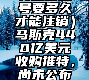 深度揭秘（推特注销特朗普账号要多久才能注销）马斯克440亿美元收购推特，尚未公布是否恢复特朗普账号，