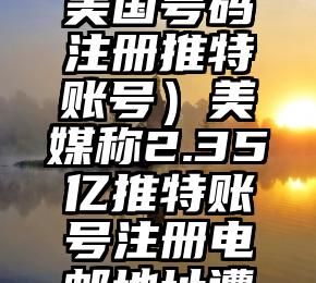 学到了吗（美国号码注册推特账号）美媒称2.35亿推特账号注册电邮地址遭泄露，