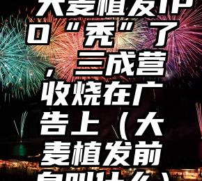 大麦植发IPO“秃”了，三成营收烧在广告上（大麦植发前身叫什么）
