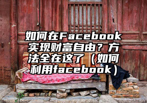 如何在Facebook实现财富自由？方法全在这了（如何利用facebook）