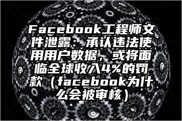 Facebook工程师文件泄露：承认违法使用用户数据，或将面临全球收入4%的罚款（facebook为什么会被审核）