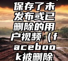 Facebook又道歉，保存了未发布或已删除的用户视频（facebook被删除好友还能发信息吗）