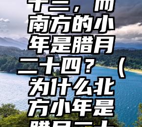 为什么北方的小年是腊月二十三，而南方的小年是腊月二十四？（为什么北方小年是腊月二十三,南方却是二十四?）